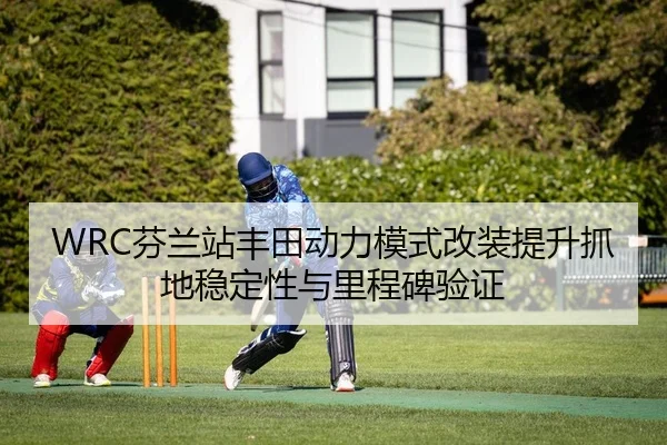 WRC芬兰站丰田动力模式改装提升抓地稳定性与里程碑验证