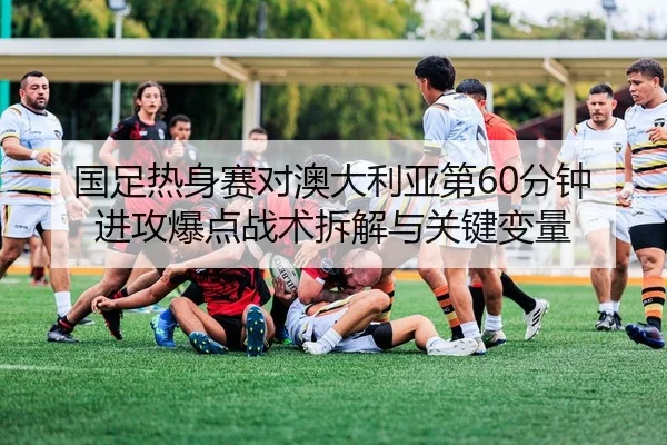 国足热身赛对澳大利亚第60分钟进攻爆点战术拆解与关键变量